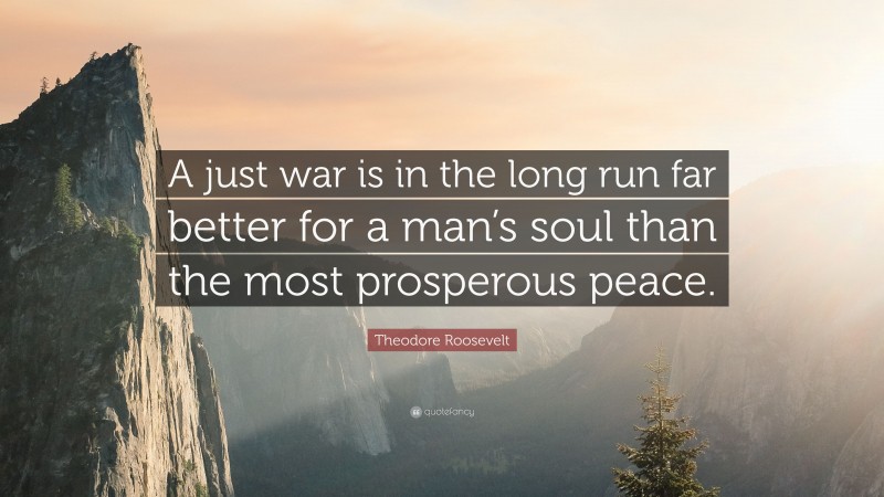 Theodore Roosevelt Quote: “A just war is in the long run far better for a man’s soul than the most prosperous peace.”