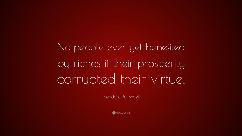 Theodore Roosevelt Quote: “No people ever yet benefited by riches if their prosperity corrupted their virtue.”