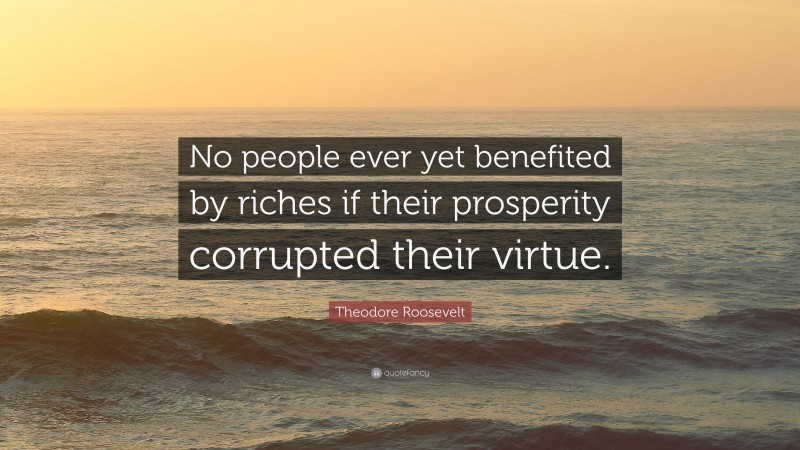 Theodore Roosevelt Quote: “No people ever yet benefited by riches if their prosperity corrupted their virtue.”