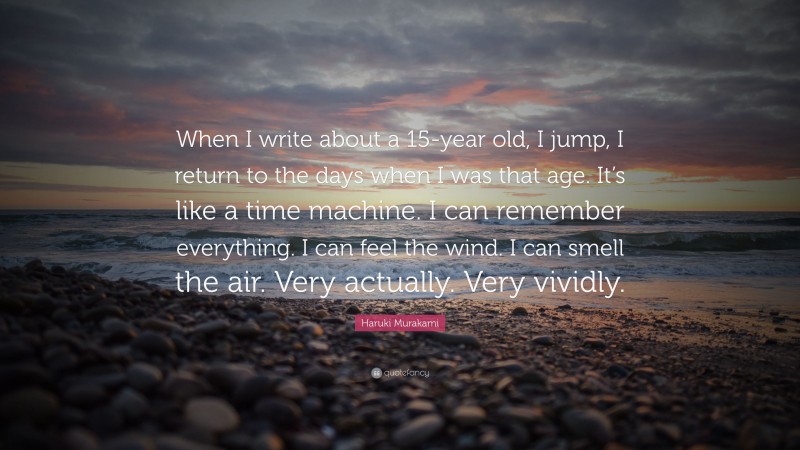 Haruki Murakami Quote: “When I write about a 15-year old, I jump, I return to the days when I was that age. It’s like a time machine. I can remember everything. I can feel the wind. I can smell the air. Very actually. Very vividly.”