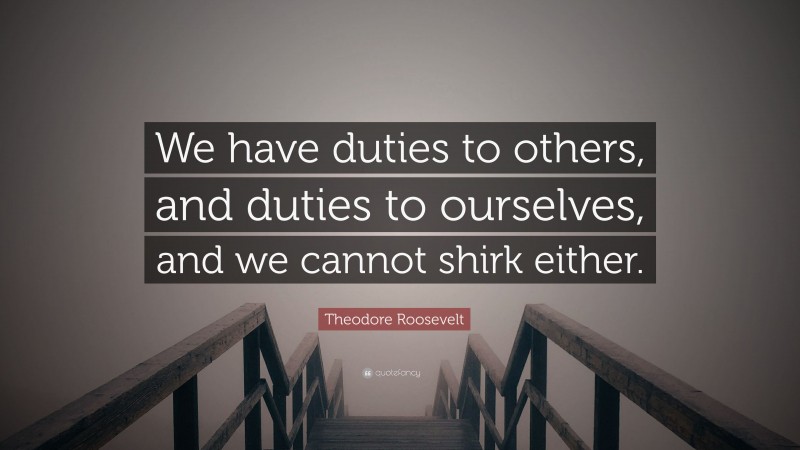 Theodore Roosevelt Quote: “We have duties to others, and duties to ourselves, and we cannot shirk either.”