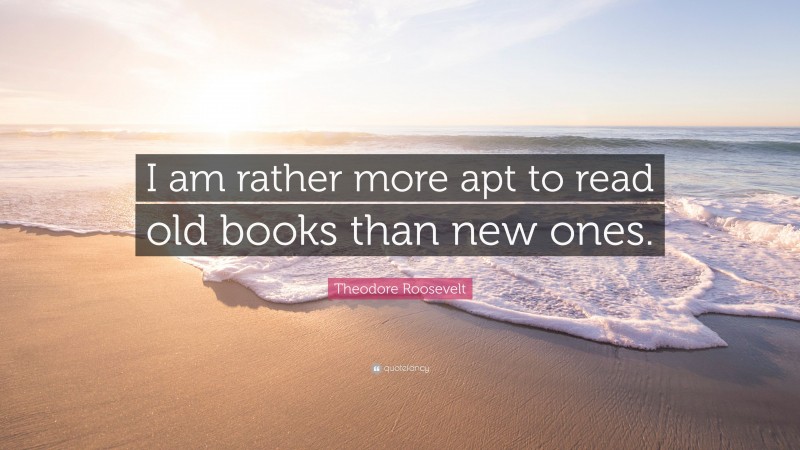 Theodore Roosevelt Quote: “I am rather more apt to read old books than new ones.”