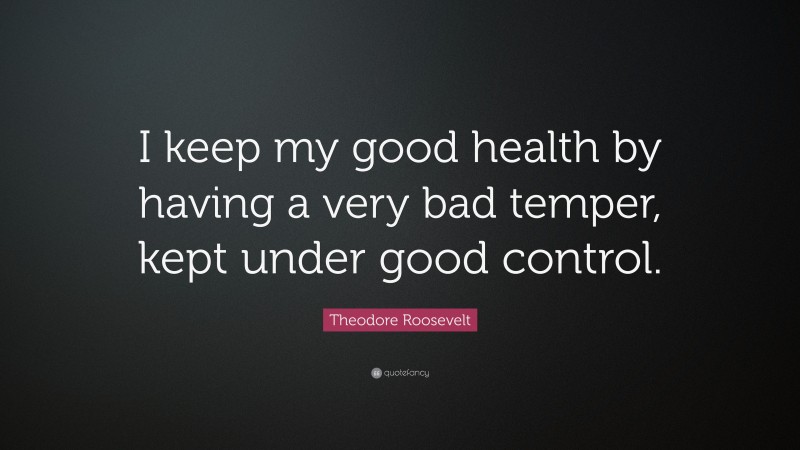 Theodore Roosevelt Quote: “I keep my good health by having a very bad temper, kept under good control.”