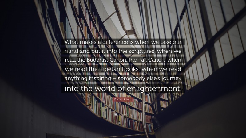 Frederick Lenz Quote: “What makes a difference is when we take our mind and put it into the scriptures, when we read the Buddhist Canon, the Pali Canon, when we read the Tibetan books, when we read anything inspiring – somebody else’s journey into the world of enlightenment.”
