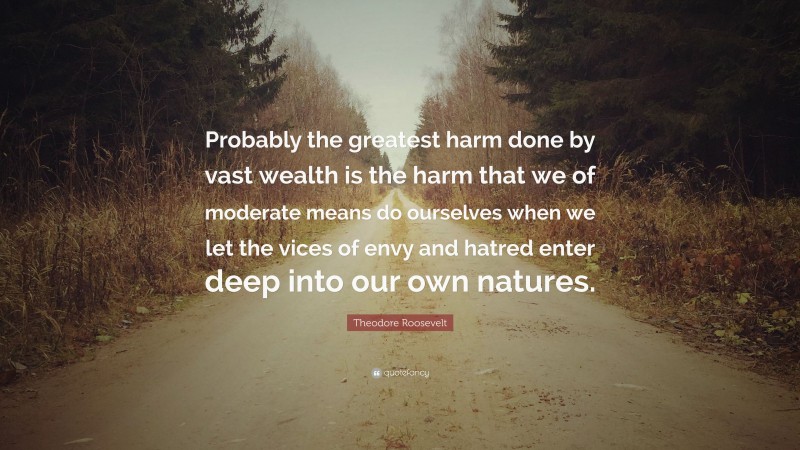 Theodore Roosevelt Quote: “Probably the greatest harm done by vast wealth is the harm that we of moderate means do ourselves when we let the vices of envy and hatred enter deep into our own natures.”