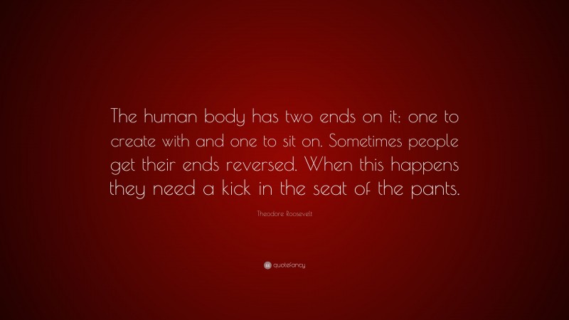 Theodore Roosevelt Quote: “The human body has two ends on it: one to create with and one to sit on. Sometimes people get their ends reversed. When this happens they need a kick in the seat of the pants.”