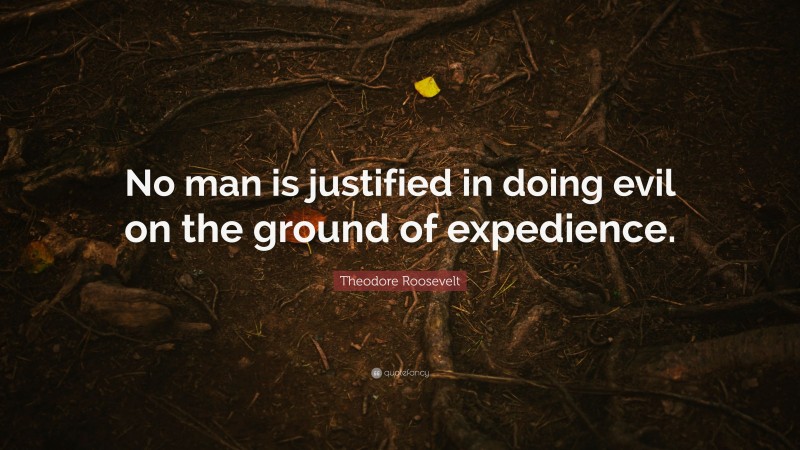 Theodore Roosevelt Quote: “No man is justified in doing evil on the ground of expedience.”