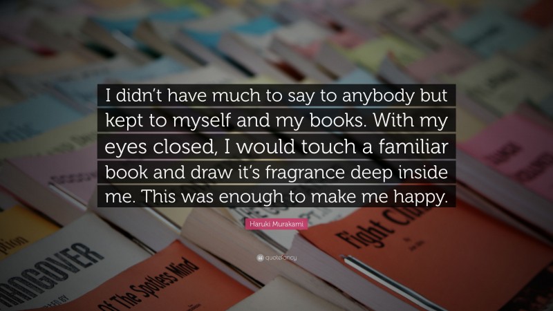 Haruki Murakami Quote: “I didn’t have much to say to anybody but kept to myself and my books. With my eyes closed, I would touch a familiar book and draw it’s fragrance deep inside me. This was enough to make me happy.”