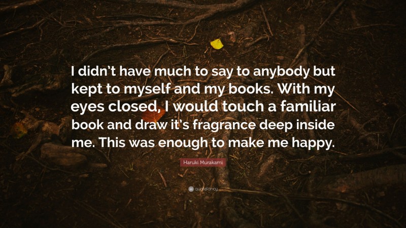 Haruki Murakami Quote: “I didn’t have much to say to anybody but kept to myself and my books. With my eyes closed, I would touch a familiar book and draw it’s fragrance deep inside me. This was enough to make me happy.”