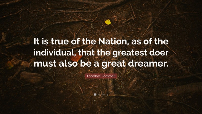 Theodore Roosevelt Quote: “It is true of the Nation, as of the individual, that the greatest doer must also be a great dreamer.”