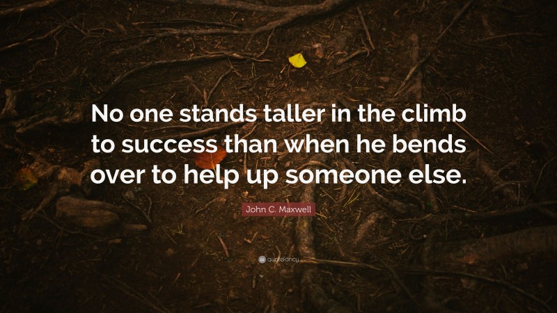 John C. Maxwell Quote: “No one stands taller in the climb to success than when he bends over to help up someone else.”