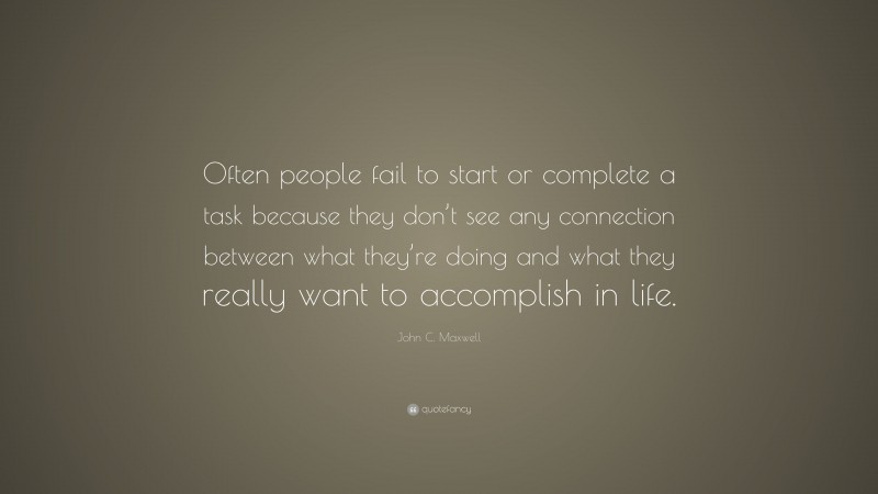 John C. Maxwell Quote: “Often people fail to start or complete a task because they don’t see any connection between what they’re doing and what they really want to accomplish in life.”