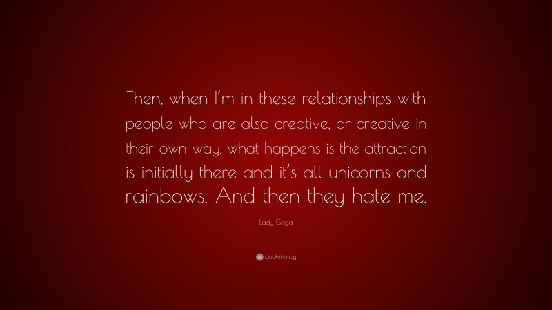 Lady Gaga Quote: “Then, when I’m in these relationships with people who are also creative, or creative in their own way, what happens is the attraction is initially there and it’s all unicorns and rainbows. And then they hate me.”