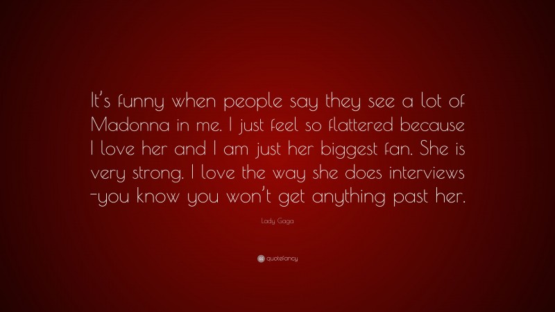 Lady Gaga Quote: “It’s funny when people say they see a lot of Madonna in me. I just feel so flattered because I love her and I am just her biggest fan. She is very strong. I love the way she does interviews -you know you won’t get anything past her.”