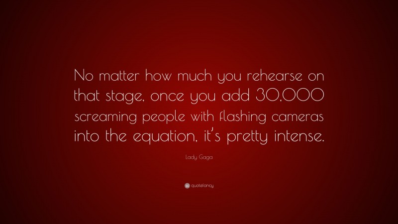 Lady Gaga Quote: “No matter how much you rehearse on that stage, once you add 30,000 screaming people with flashing cameras into the equation, it’s pretty intense.”