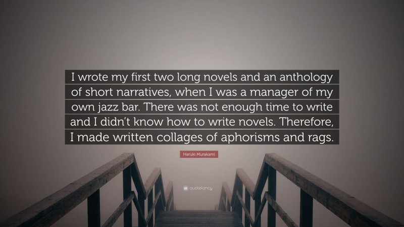 Haruki Murakami Quote: “I wrote my first two long novels and an anthology of short narratives, when I was a manager of my own jazz bar. There was not enough time to write and I didn’t know how to write novels. Therefore, I made written collages of aphorisms and rags.”