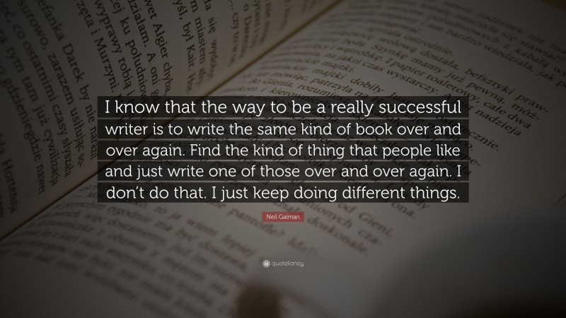 Neil Gaiman Quote: “I know that the way to be a really successful writer is to write the same kind of book over and over again. Find the kind of thing that people like and just write one of those over and over again. I don’t do that. I just keep doing different things.”