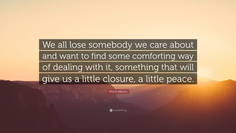 Mitch Albom Quote: “We all lose somebody we care about and want to find some comforting way of dealing with it, something that will give us a little closure, a little peace.”