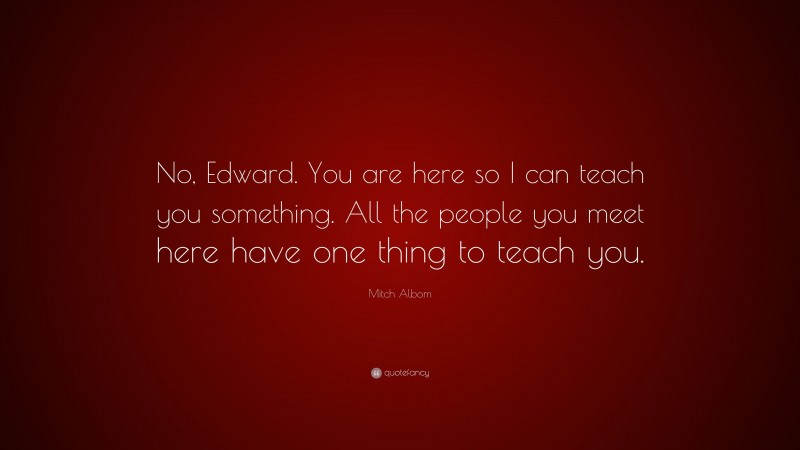 Mitch Albom Quote: “No, Edward. You are here so I can teach you something. All the people you meet here have one thing to teach you.”