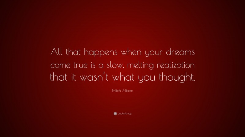 Mitch Albom Quote: “All that happens when your dreams come true is a slow, melting realization that it wasn’t what you thought.”