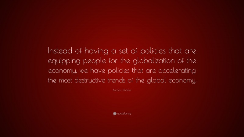 Barack Obama Quote: “Instead of having a set of policies that are equipping people for the globalization of the economy, we have policies that are accelerating the most destructive trends of the global economy.”