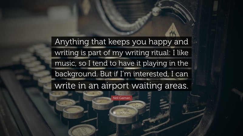 Neil Gaiman Quote: “Anything that keeps you happy and writing is part of my writing ritual: I like music, so I tend to have it playing in the background. But if I’m interested, I can write in an airport waiting areas.”