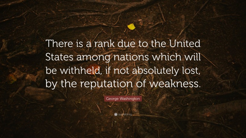 George Washington Quote: “There is a rank due to the United States among nations which will be withheld, if not absolutely lost, by the reputation of weakness.”