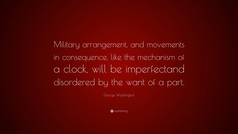 George Washington Quote: “Military arrangement, and movements in consequence, like the mechanism of a clock, will be imperfectand disordered by the want of a part.”