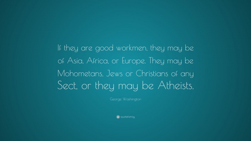 George Washington Quote: “If they are good workmen, they may be of Asia, Africa, or Europe. They may be Mohometans, Jews or Christians of any Sect, or they may be Atheists.”