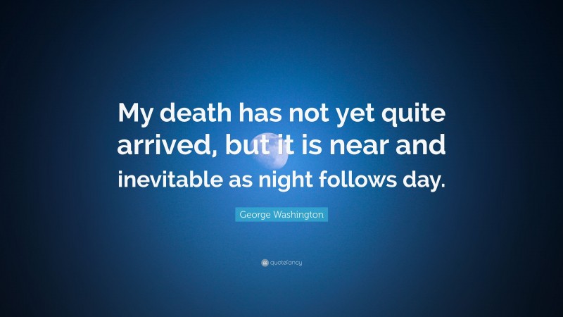 George Washington Quote: “My death has not yet quite arrived, but it is near and inevitable as night follows day.”