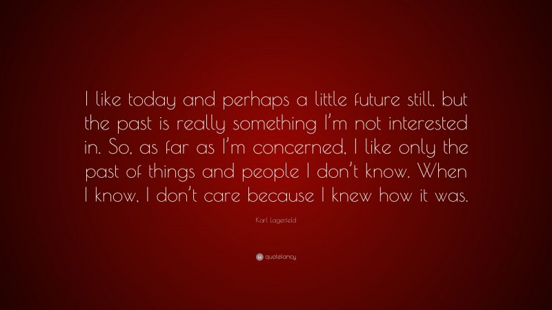 Karl Lagerfeld Quote: “I like today and perhaps a little future still, but the past is really something I’m not interested in. So, as far as I’m concerned, I like only the past of things and people I don’t know. When I know, I don’t care because I knew how it was.”