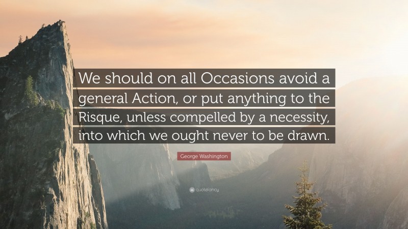George Washington Quote: “We should on all Occasions avoid a general Action, or put anything to the Risque, unless compelled by a necessity, into which we ought never to be drawn.”