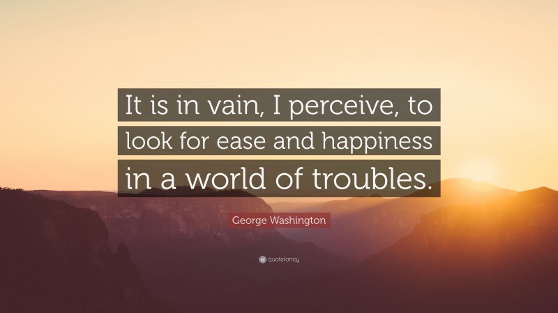 George Washington Quote: “It is in vain, I perceive, to look for ease and happiness in a world of troubles.”