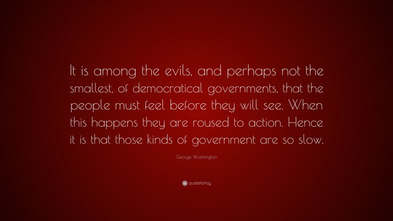George Washington Quote: “It is among the evils, and perhaps not the smallest, of democratical governments, that the people must feel before they will see. When this happens they are roused to action. Hence it is that those kinds of government are so slow.”