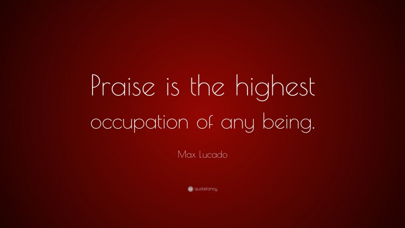 Max Lucado Quote: “Praise is the highest occupation of any being.”
