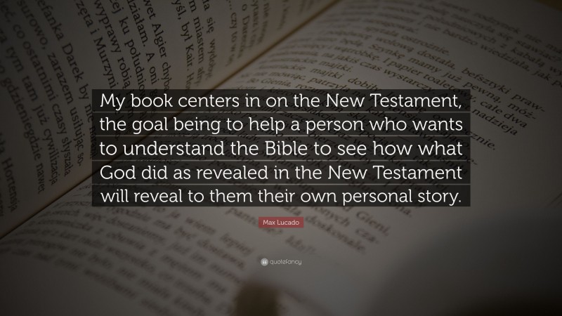 Max Lucado Quote: “My book centers in on the New Testament, the goal being to help a person who wants to understand the Bible to see how what God did as revealed in the New Testament will reveal to them their own personal story.”