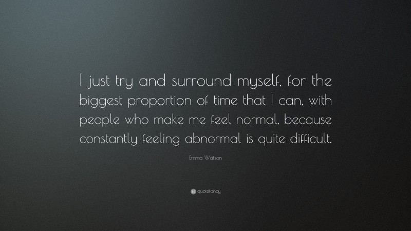 Emma Watson Quote: “I just try and surround myself, for the biggest proportion of time that I can, with people who make me feel normal, because constantly feeling abnormal is quite difficult.”