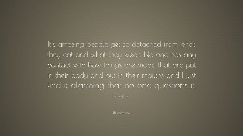 Emma Watson Quote: “It’s amazing people get so detached from what they eat and what they wear. No one has any contact with how things are made that are put in their body and put in their mouths and I just find it alarming that no one questions it.”