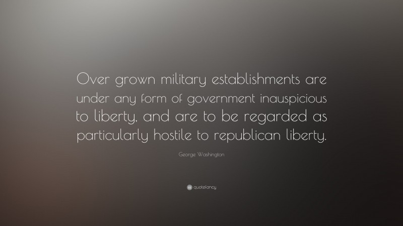 George Washington Quote: “Over grown military establishments are under any form of government inauspicious to liberty, and are to be regarded as particularly hostile to republican liberty.”