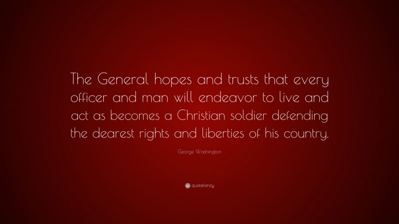 George Washington Quote: “The General hopes and trusts that every officer and man will endeavor to live and act as becomes a Christian soldier defending the dearest rights and liberties of his country.”