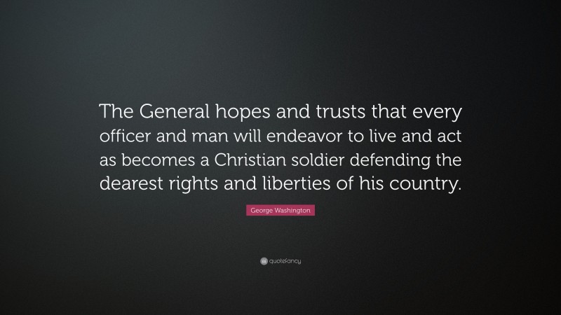 George Washington Quote: “The General hopes and trusts that every officer and man will endeavor to live and act as becomes a Christian soldier defending the dearest rights and liberties of his country.”