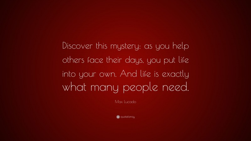 Max Lucado Quote: “Discover this mystery: as you help others face their days, you put life into your own. And life is exactly what many people need.”