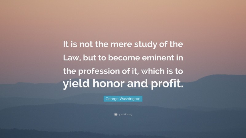 George Washington Quote: “It is not the mere study of the Law, but to become eminent in the profession of it, which is to yield honor and profit.”