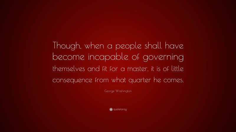 George Washington Quote: “Though, when a people shall have become incapable of governing themselves and fit for a master, it is of little consequence from what quarter he comes.”