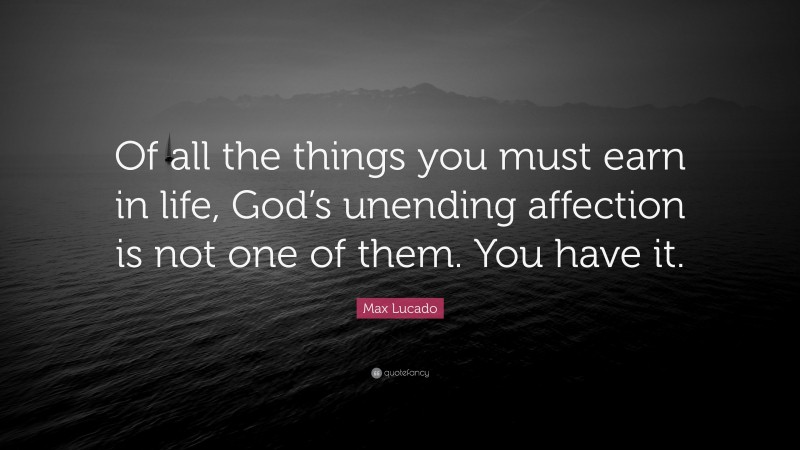 Max Lucado Quote: “Of all the things you must earn in life, God’s unending affection is not one of them. You have it.”