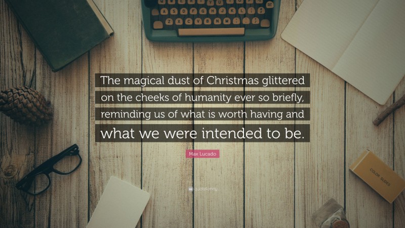 Max Lucado Quote: “The magical dust of Christmas glittered on the cheeks of humanity ever so briefly, reminding us of what is worth having and what we were intended to be.”