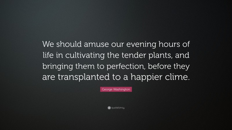 George Washington Quote: “We should amuse our evening hours of life in cultivating the tender plants, and bringing them to perfection, before they are transplanted to a happier clime.”