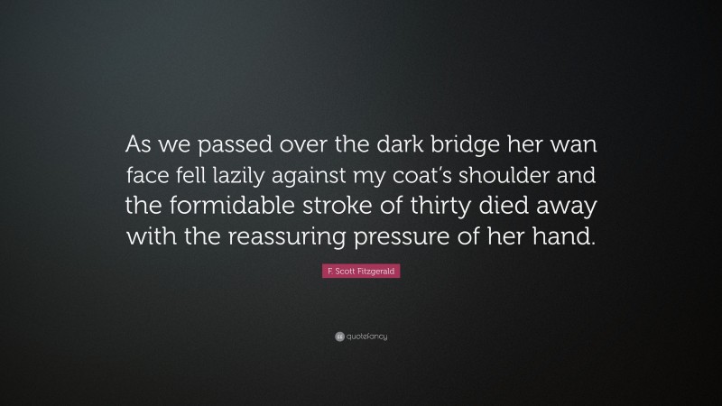 F. Scott Fitzgerald Quote: “As we passed over the dark bridge her wan face fell lazily against my coat’s shoulder and the formidable stroke of thirty died away with the reassuring pressure of her hand.”