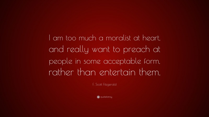 F. Scott Fitzgerald Quote: “I am too much a moralist at heart, and really want to preach at people in some acceptable form, rather than entertain them.”