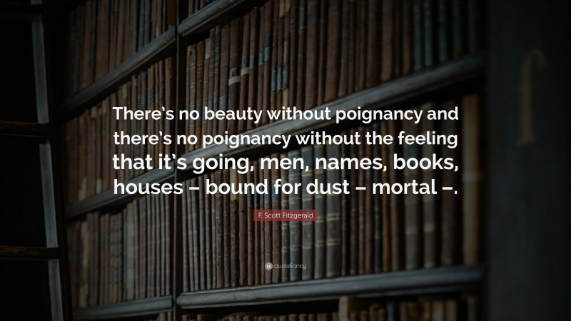 F. Scott Fitzgerald Quote: “There’s no beauty without poignancy and there’s no poignancy without the feeling that it’s going, men, names, books, houses – bound for dust – mortal –.”
